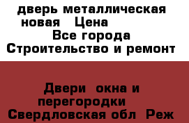 дверь металлическая новая › Цена ­ 11 000 - Все города Строительство и ремонт » Двери, окна и перегородки   . Свердловская обл.,Реж г.